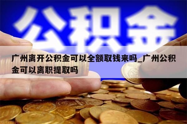 广州离开公积金可以全额取钱来吗_广州公积金可以离职提取吗