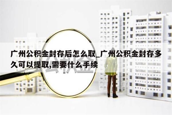 广州公积金封存后怎么取_广州公积金封存多久可以提取,需要什么手续