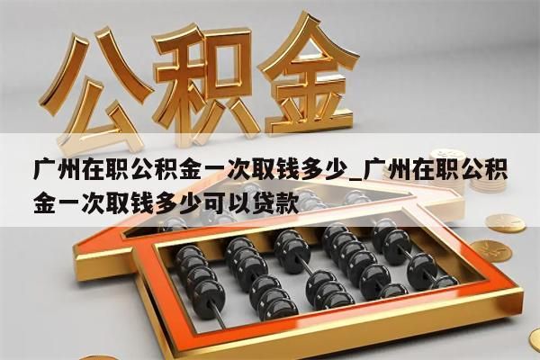 广州在职公积金一次取钱多少_广州在职公积金一次取钱多少可以贷款