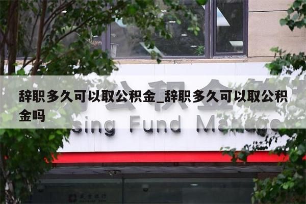 辞职多久可以取公积金_辞职多久可以取公积金吗